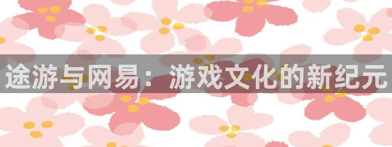 杏耀平台测速登录：途游与网易：游戏文化的新纪元